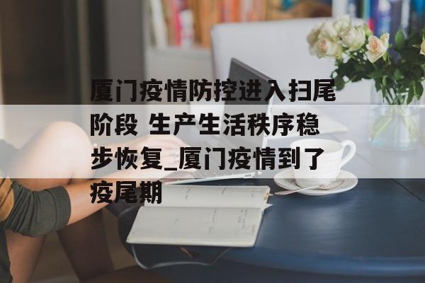 厦门疫情防控进入扫尾阶段 生产生活秩序稳步恢复_厦门疫情到了疫尾期